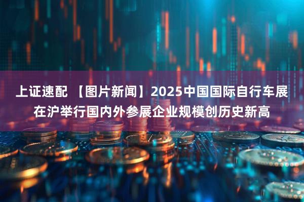 上证速配 【图片新闻】2025中国国际自行车展在沪举行国内外参展企业规模创历史新高