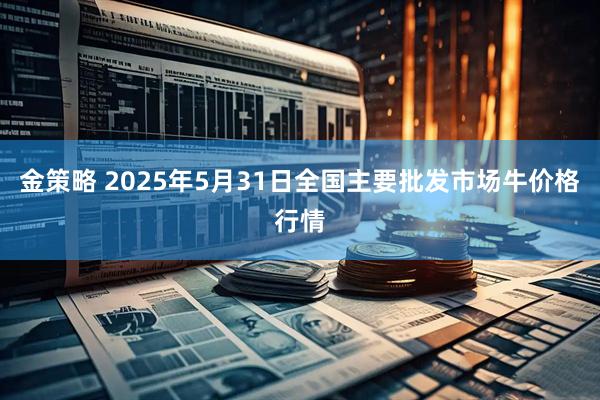 金策略 2025年5月31日全国主要批发市场牛价格行情