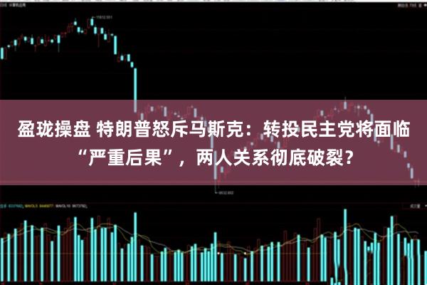 盈珑操盘 特朗普怒斥马斯克：转投民主党将面临“严重后果”，两人关系彻底破裂？