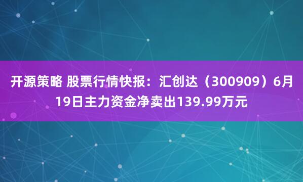 开源策略 股票行情快报：汇创达（300909）6月19日主力资金净卖出139.99万元