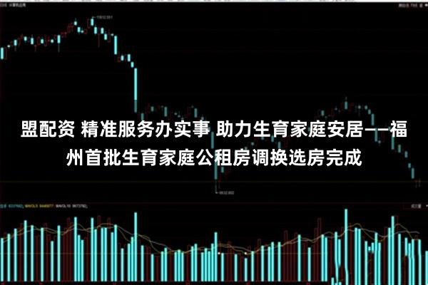 盟配资 精准服务办实事 助力生育家庭安居——福州首批生育家庭公租房调换选房完成