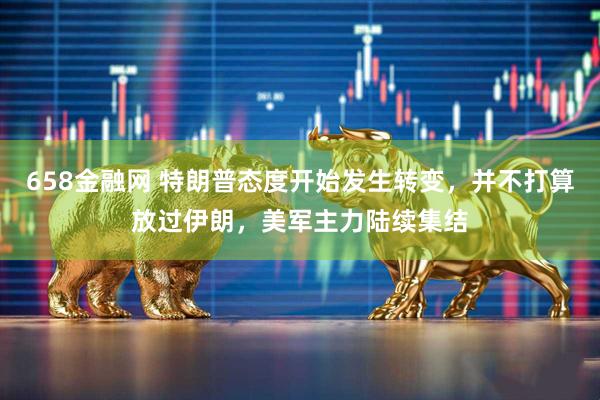 658金融网 特朗普态度开始发生转变，并不打算放过伊朗，美军主力陆续集结