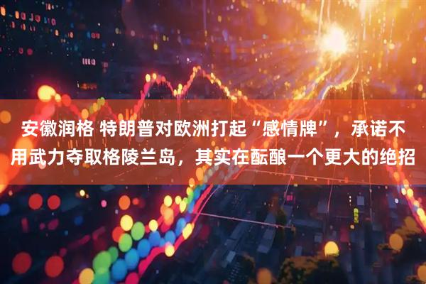 安徽润格 特朗普对欧洲打起“感情牌”，承诺不用武力夺取格陵兰岛，其实在酝酿一个更大的绝招