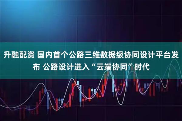 升融配资 国内首个公路三维数据级协同设计平台发布 公路设计进入“云端协同”时代