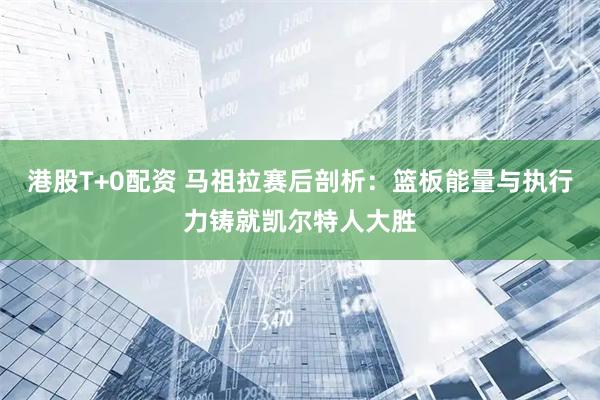 港股T+0配资 马祖拉赛后剖析：篮板能量与执行力铸就凯尔特人大胜