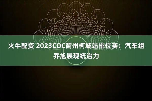 火牛配资 2023COC衢州柯城站排位赛：汽车组乔旭展现统治力