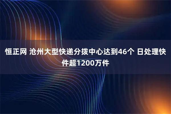 恒正网 沧州大型快递分拨中心达到46个 日处理快件超1200万件