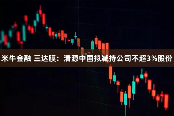 米牛金融 三达膜：清源中国拟减持公司不超3%股份