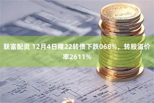 联富配资 12月4日隆22转债下跌068%，转股溢价率2611%