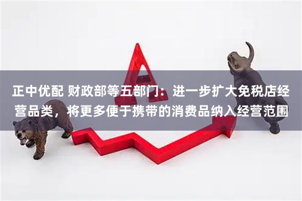 正中优配 财政部等五部门：进一步扩大免税店经营品类，将更多便于携带的消费品纳入经营范围