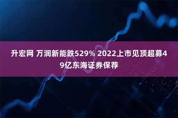 升宏网 万润新能跌529% 2022上市见顶超募49亿东海证券保荐
