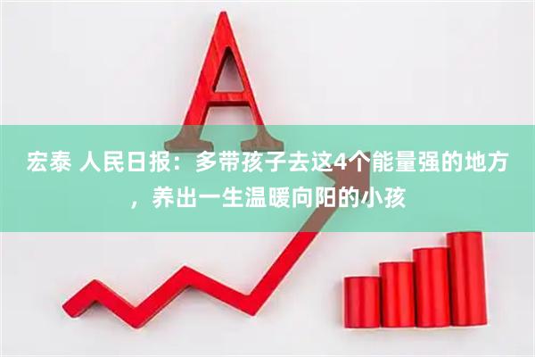 宏泰 人民日报：多带孩子去这4个能量强的地方，养出一生温暖向阳的小孩